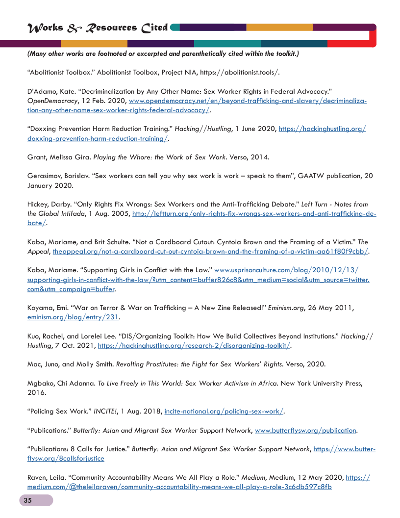 (Many other works are footnoted or excerpted and parenthetically cited within the foolkit.) “Abolitionist Toolbox.” Abolitionist Toolbox, Project NIA, https:/ /abolitionist.tools /. D’Adamo, Kate. “Decriminalization by Any Other Name: Sex Worker Rights in Federal Advocacy.” OpenDemocracy, 12 Feb. 2020, pendemocracy.net/en/beyond-trafficking-and-slavery /decriminaliza- tion-any-other-name-sex-worker-rights-federal-adve “Doxxing Prevention Harm Reduction Training." Hacking//Hustling, 1 June 2020, https:/ /hackinghustling.ora/ Grant, Melissa Gira. Playing the Whore: the Work of Sex Work. Verso, 2014. Gerasimoy, Borislav. “Sex workers can tell you why sex work is work = speak to ther January 2020. ", GAATW publication, 20 Hickey, Darby. “Only Rights Fix Wrongs: Sex Workers and the Anti-Trafficking Debate.” Left Turn - Nofes from the Global Infifad, 1 Aug. 2005, hitp:, only-rights-fix-wrongs-sex-workers-and-anti-traffickin bate/. Kaba, Mariame, and Brit Schulte. “Not a Cardboard Cutout: Cyntoia Brown and the Framing of Victim.” The Koyama, Emi. “War on Terror & War on Trafficking — A New Zine Released!” Eminism.org, 26 May 2011, eminism.org/blog/entry/231. Kuo, Rachel, and Lorelei Lee. “DIS/Organizing Toolkit: How We Build Collectives Beyond Institutions.” Hacking// Hustling, 7 Oct. 2021, hitps://hackinghustling.org/research-2/disorganizing-toolkit/. Mac, Juno, and Molly Smith. Revolting Prosfitutes: the Fight for Sex Workers’ Rights. Verso, 2020. Mgbako, Chi Adanna. To Live Freely in This World: Sex Worker Activism in Africa. New York University Press, 2016. “Policing Sex Worl " Butterfly: Asian and Migrant Sex Worker Support Network, www.butterflysw.org/publication. INCITE/, 1 Aug. 2018, incite-national.org/policing-sex-work/. “Publications “Publications: 8 Calls for Justice.” Butterfly: Asian and Migrant Sex Worker Support Network, https://www.butter- flysw.org/8callsforjustice Raven, Leila. “Community Accountability Means We Al Play a Role.” Medium, Medium, 12 May 2020, hitps://